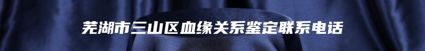 芜湖市三山区血缘关系鉴定联系电话