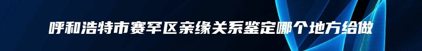 呼和浩特市赛罕区亲缘关系鉴定哪个地方给做