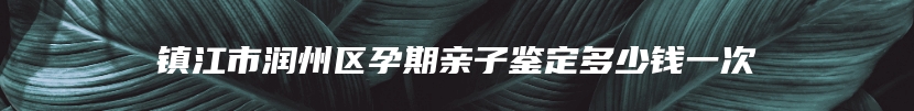 镇江市润州区孕期亲子鉴定多少钱一次