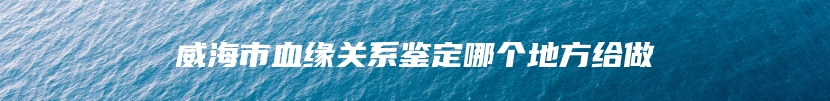 威海市血缘关系鉴定哪个地方给做