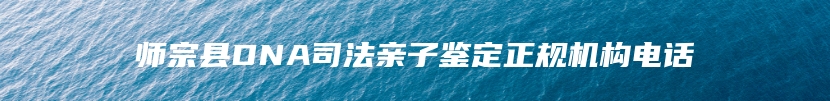 师宗县DNA司法亲子鉴定正规机构电话