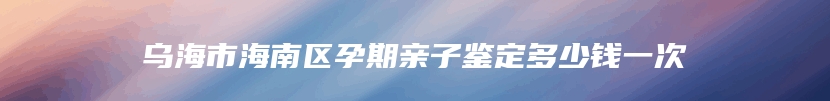 乌海市海南区孕期亲子鉴定多少钱一次