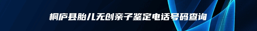 桐庐县胎儿无创亲子鉴定电话号码查询