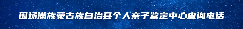 围场满族蒙古族自治县个人亲子鉴定中心查询电话