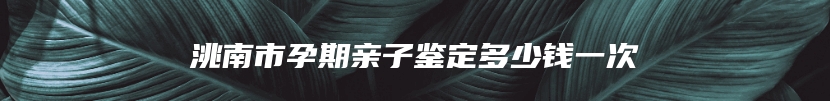洮南市孕期亲子鉴定多少钱一次