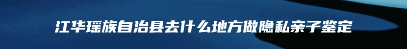 江华瑶族自治县去什么地方做隐私亲子鉴定