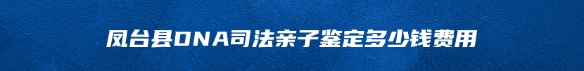 凤台县DNA司法亲子鉴定多少钱费用