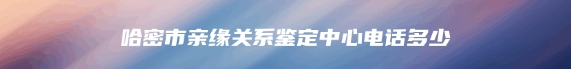 哈密市亲缘关系鉴定中心电话多少