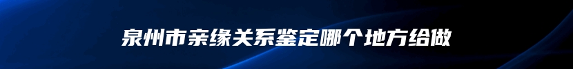 泉州市亲缘关系鉴定哪个地方给做