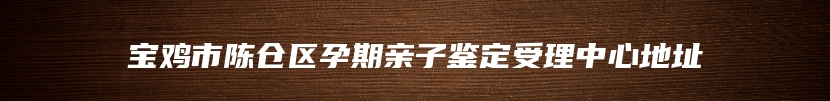 宝鸡市陈仓区孕期亲子鉴定受理中心地址