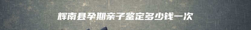 辉南县孕期亲子鉴定多少钱一次