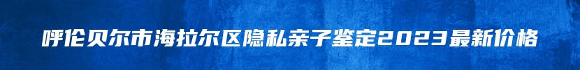 呼伦贝尔市海拉尔区隐私亲子鉴定2023最新价格