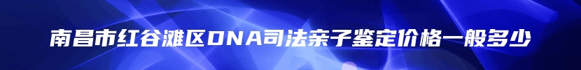 南昌市红谷滩区DNA司法亲子鉴定价格一般多少