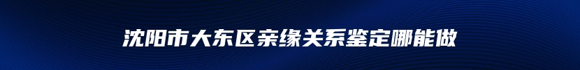 沈阳市大东区亲缘关系鉴定哪能做