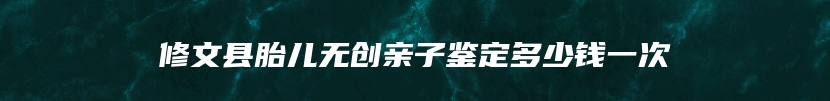 修文县胎儿无创亲子鉴定多少钱一次