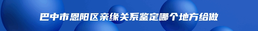 巴中市恩阳区亲缘关系鉴定哪个地方给做