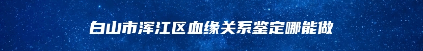 白山市浑江区血缘关系鉴定哪能做