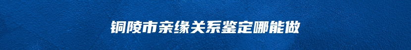 铜陵市亲缘关系鉴定哪能做