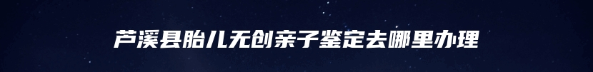 芦溪县胎儿无创亲子鉴定去哪里办理