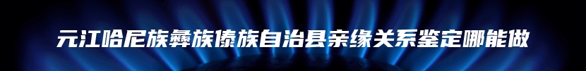 元江哈尼族彝族傣族自治县亲缘关系鉴定哪能做