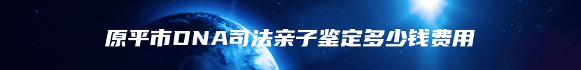 原平市DNA司法亲子鉴定多少钱费用