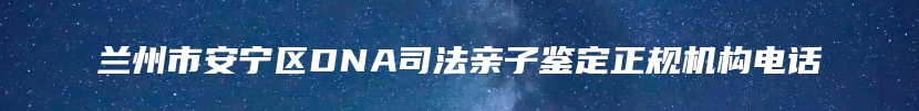 兰州市安宁区DNA司法亲子鉴定正规机构电话