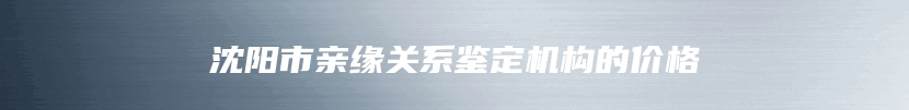 沈阳市亲缘关系鉴定机构的价格