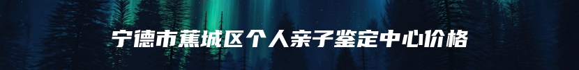 宁德市蕉城区个人亲子鉴定中心价格