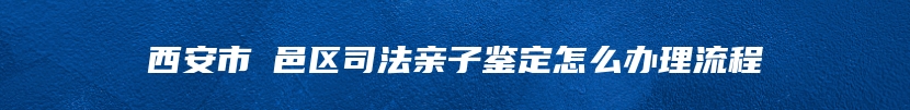 西安市鄠邑区司法亲子鉴定怎么办理流程