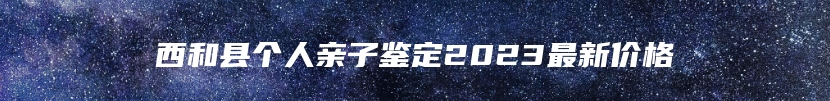 西和县个人亲子鉴定2023最新价格