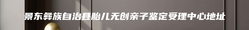 景东彝族自治县胎儿无创亲子鉴定受理中心地址