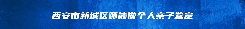 西安市新城区哪能做个人亲子鉴定