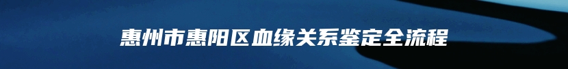 惠州市惠阳区血缘关系鉴定全流程