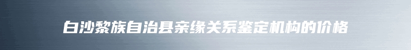 白沙黎族自治县亲缘关系鉴定机构的价格