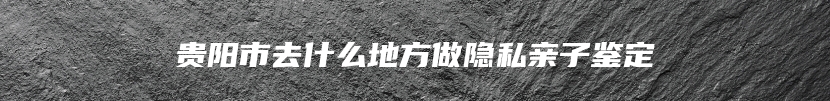 贵阳市去什么地方做隐私亲子鉴定