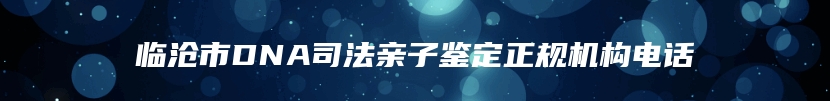 临沧市DNA司法亲子鉴定正规机构电话