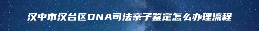 汉中市汉台区DNA司法亲子鉴定怎么办理流程