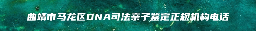 曲靖市马龙区DNA司法亲子鉴定正规机构电话