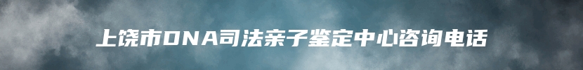 上饶市DNA司法亲子鉴定中心咨询电话