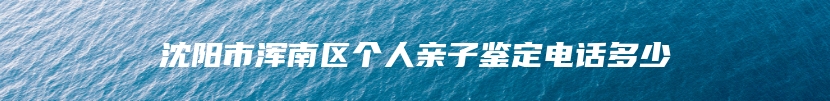 沈阳市浑南区个人亲子鉴定电话多少