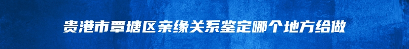 贵港市覃塘区亲缘关系鉴定哪个地方给做