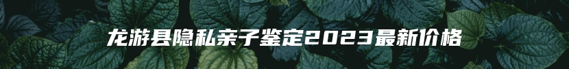 龙游县隐私亲子鉴定2023最新价格