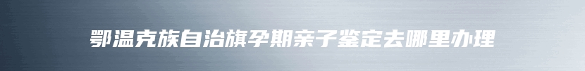鄂温克族自治旗孕期亲子鉴定去哪里办理
