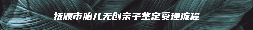 抚顺市胎儿无创亲子鉴定受理流程