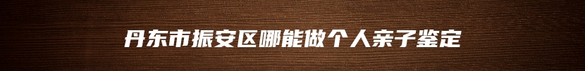 丹东市振安区哪能做个人亲子鉴定