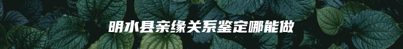 明水县亲缘关系鉴定哪能做