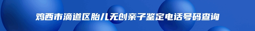 鸡西市滴道区胎儿无创亲子鉴定电话号码查询