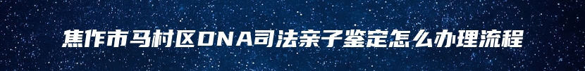 焦作市马村区DNA司法亲子鉴定怎么办理流程