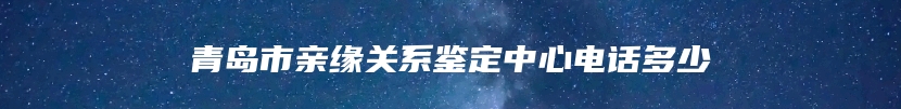 青岛市亲缘关系鉴定中心电话多少