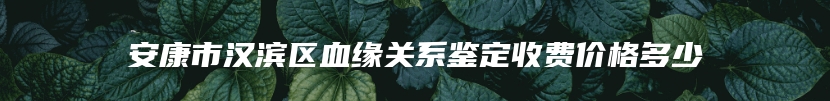 安康市汉滨区血缘关系鉴定收费价格多少